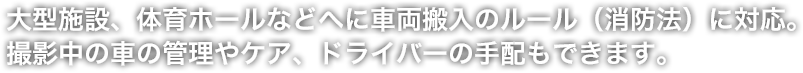 大型施設、体育ホールなどへに車両搬入のルール（消防法）に対応。撮影中の車の管理やケア、ドライバーの手配もできます。